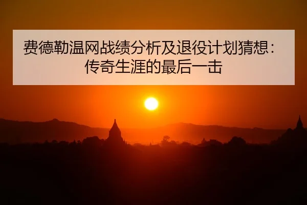 费德勒温网战绩分析及退役计划猜想：传奇生涯的最后一击
